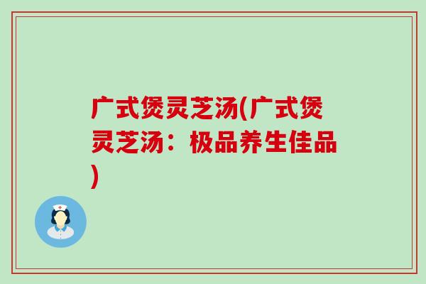 广式煲灵芝汤(广式煲灵芝汤：极品养生佳品)