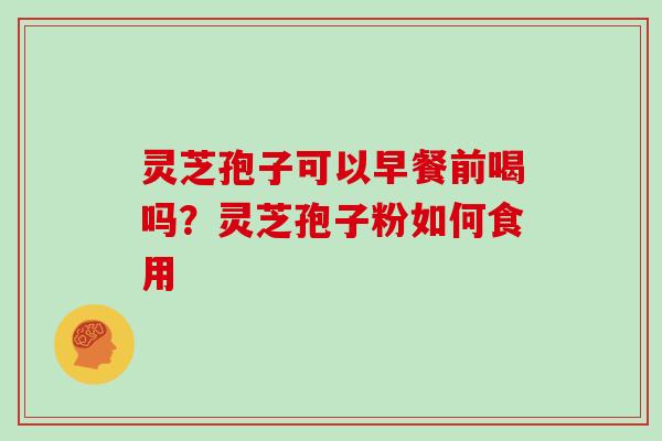 灵芝孢子可以早餐前喝吗？灵芝孢子粉如何食用