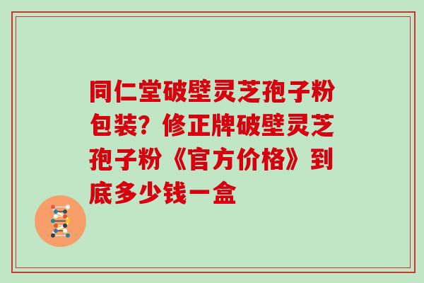 同仁堂破壁灵芝孢子粉包装？修正牌破壁灵芝孢子粉《官方价格》到底多少钱一盒