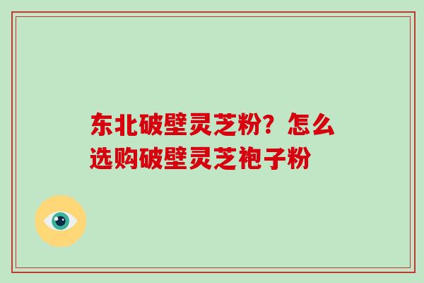 东北破壁灵芝粉？怎么选购破壁灵芝袍子粉