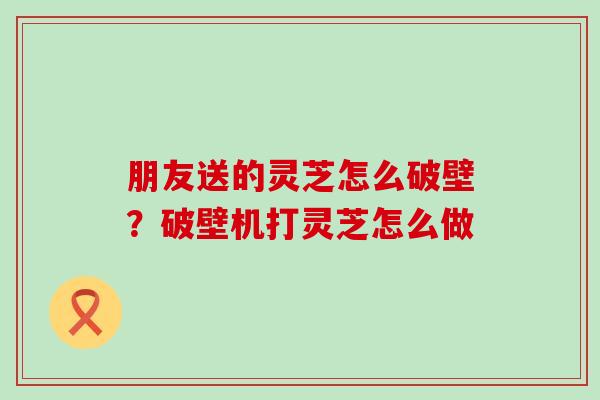 朋友送的灵芝怎么破壁？破壁机打灵芝怎么做