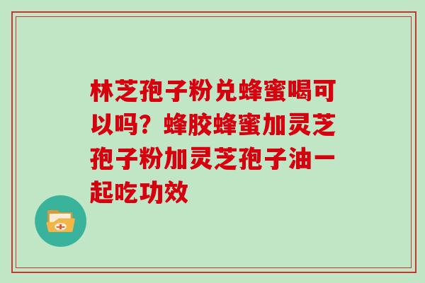 林芝孢子粉兑蜂蜜喝可以吗？蜂胶蜂蜜加灵芝孢子粉加灵芝孢子油一起吃功效