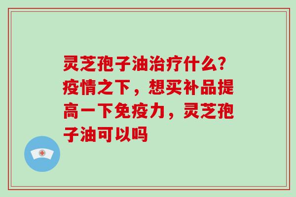 灵芝孢子油什么？疫情之下，想买补品提高一下免疫力，灵芝孢子油可以吗