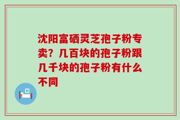 沈阳富硒灵芝孢子粉专卖？几百块的孢子粉跟几千块的孢子粉有什么不同