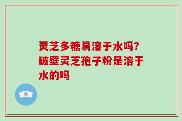 灵芝多糖易溶于水吗？破壁灵芝孢子粉是溶于水的吗