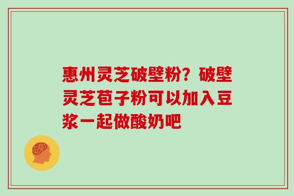 惠州灵芝破壁粉？破壁灵芝苞子粉可以加入豆浆一起做酸奶吧