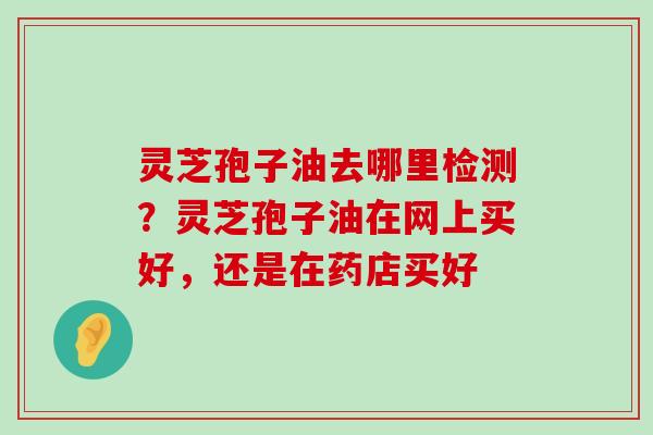 灵芝孢子油去哪里检测？灵芝孢子油在网上买好，还是在药店买好