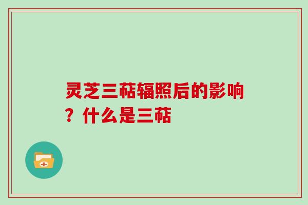 灵芝三萜辐照后的影响？什么是三萜