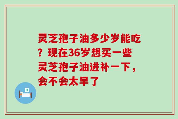 灵芝孢子油多少岁能吃？现在36岁想买一些灵芝孢子油进补一下，会不会太早了