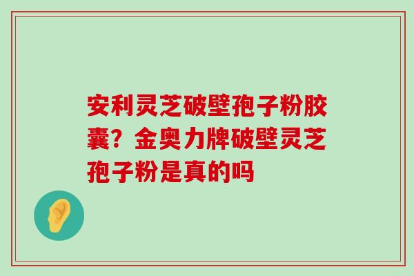 安利灵芝破壁孢子粉胶囊？金奥力牌破壁灵芝孢子粉是真的吗