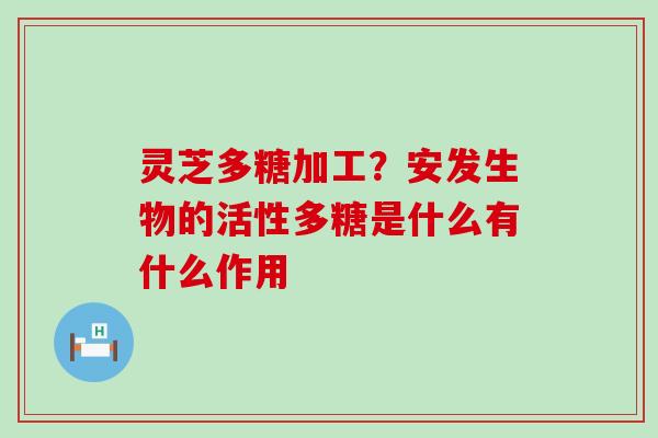 灵芝多糖加工？安发生物的活性多糖是什么有什么作用