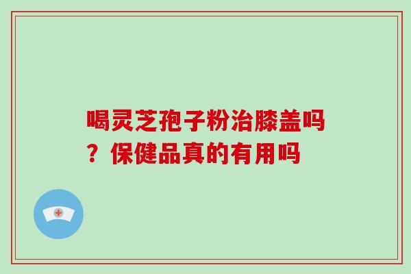 喝灵芝孢子粉膝盖吗？保健品真的有用吗