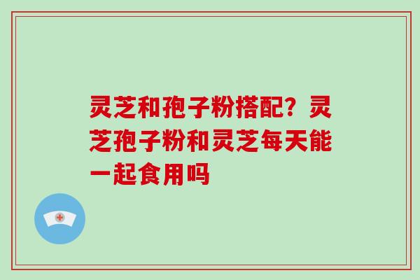 灵芝和孢子粉搭配？灵芝孢子粉和灵芝每天能一起食用吗