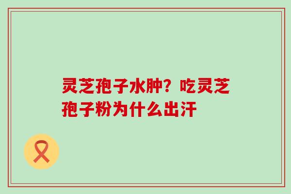 灵芝孢子水肿？吃灵芝孢子粉为什么出汗