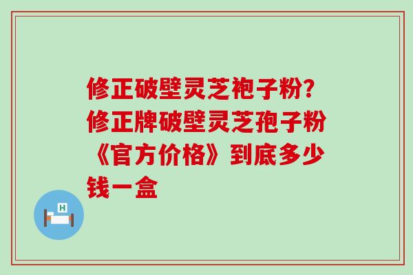 修正破壁灵芝袍子粉？修正牌破壁灵芝孢子粉《官方价格》到底多少钱一盒