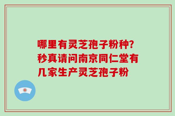 哪里有灵芝孢子粉种？秒真请问南京同仁堂有几家生产灵芝孢子粉