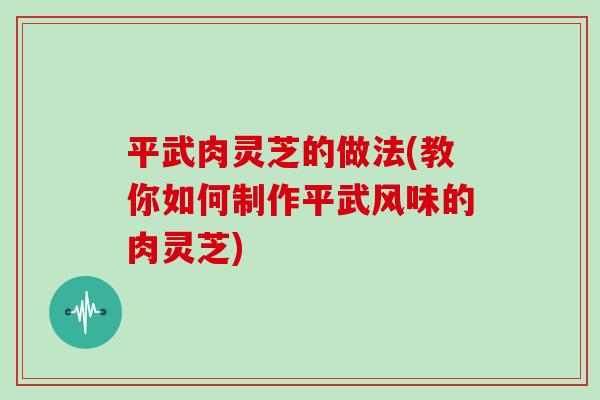 平武肉灵芝的做法(教你如何制作平武风味的肉灵芝)