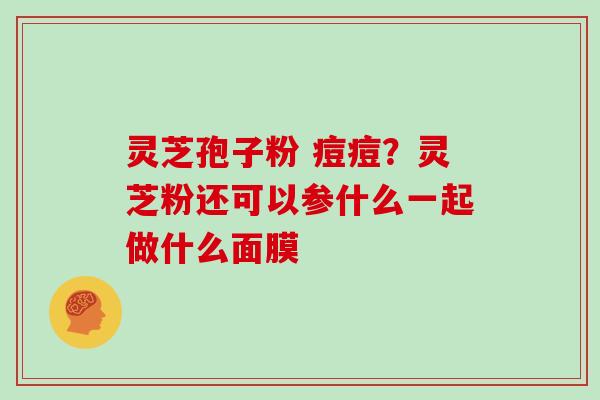 灵芝孢子粉 痘痘？灵芝粉还可以参什么一起做什么面膜