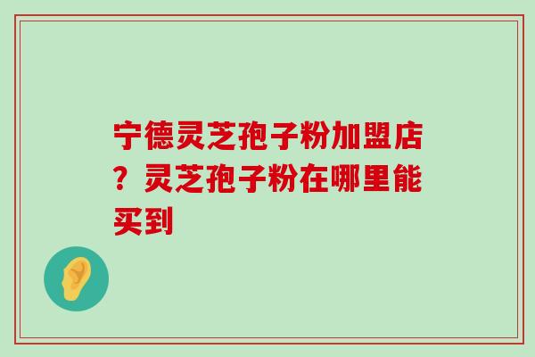 宁德灵芝孢子粉加盟店？灵芝孢子粉在哪里能买到