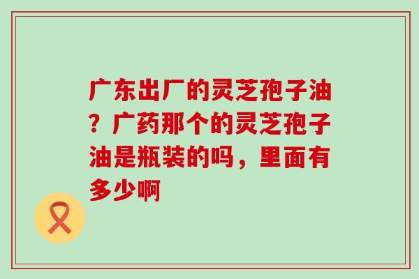 广东出厂的灵芝孢子油？广药那个的灵芝孢子油是瓶装的吗，里面有多少啊