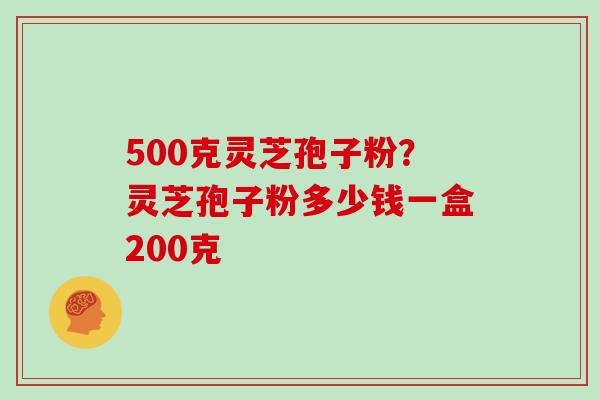 500克灵芝孢子粉？灵芝孢子粉多少钱一盒200克