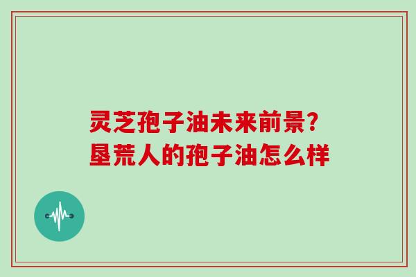 灵芝孢子油未来前景？垦荒人的孢子油怎么样