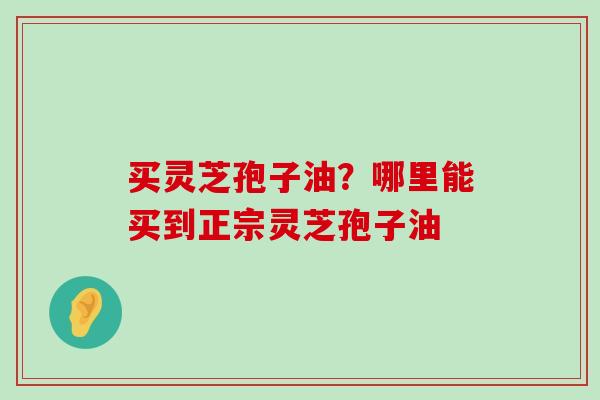 买灵芝孢子油？哪里能买到正宗灵芝孢子油