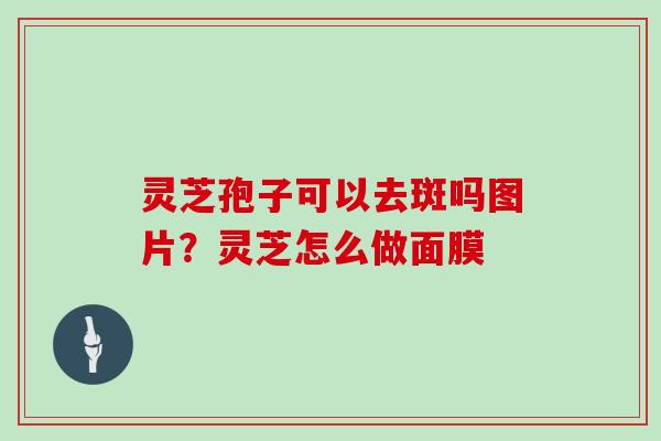 灵芝孢子可以去斑吗图片？灵芝怎么做面膜