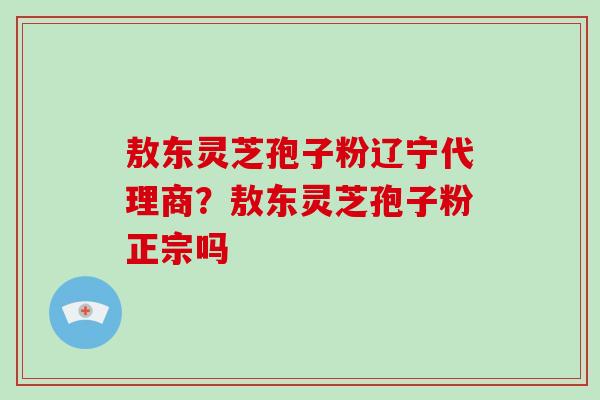 敖东灵芝孢子粉辽宁代理商？敖东灵芝孢子粉正宗吗