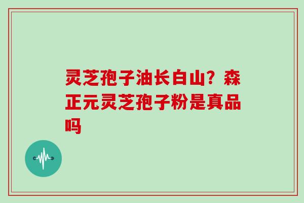 灵芝孢子油长白山？森正元灵芝孢子粉是真品吗