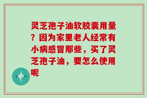 灵芝孢子油软胶囊用量？因为家里老人经常有小那些，买了灵芝孢子油，要怎么使用呢