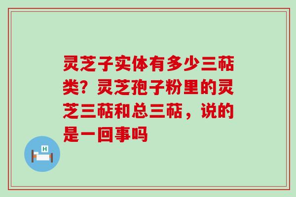 灵芝子实体有多少三萜类？灵芝孢子粉里的灵芝三萜和总三萜，说的是一回事吗