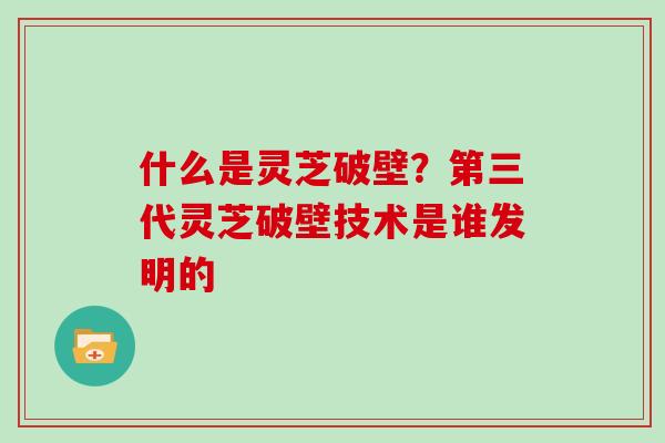 什么是灵芝破壁？第三代灵芝破壁技术是谁发明的