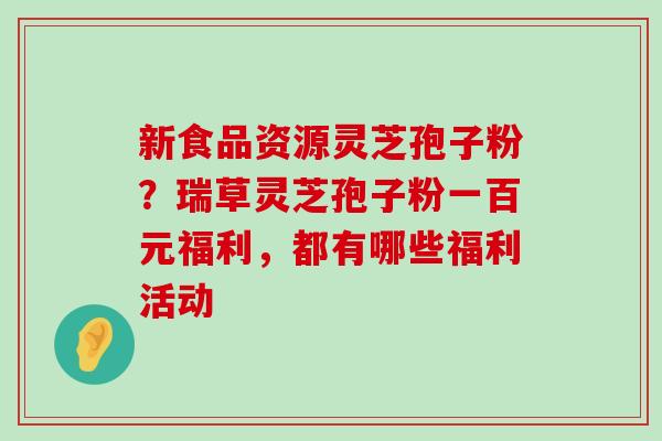 新食品资源灵芝孢子粉？瑞草灵芝孢子粉一百元福利，都有哪些福利活动