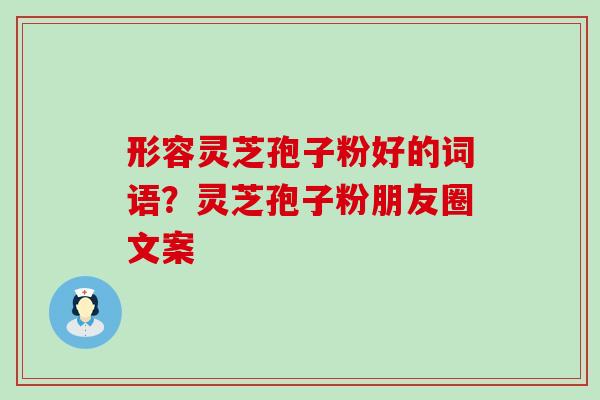 形容灵芝孢子粉好的词语？灵芝孢子粉朋友圈文案