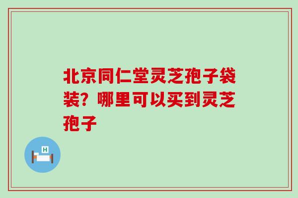 北京同仁堂灵芝孢子袋装？哪里可以买到灵芝孢子