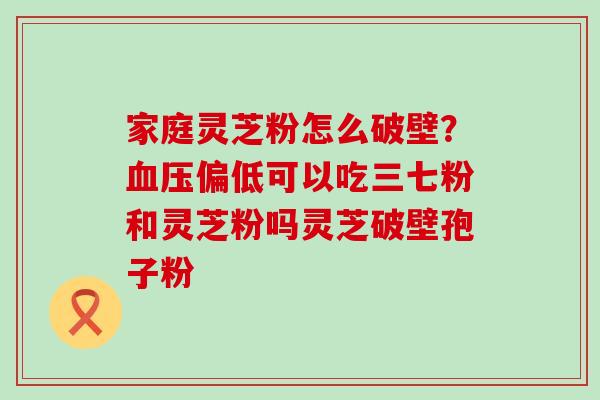 家庭灵芝粉怎么破壁？偏低可以吃三七粉和灵芝粉吗灵芝破壁孢子粉