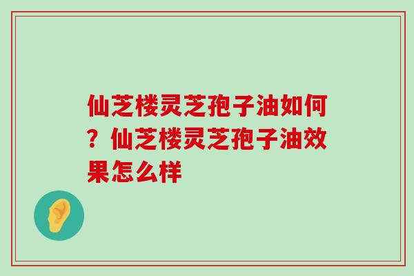 仙芝楼灵芝孢子油如何？仙芝楼灵芝孢子油效果怎么样