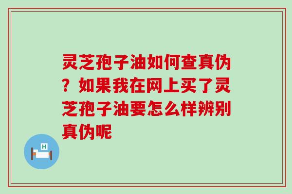 灵芝孢子油如何查真伪？如果我在网上买了灵芝孢子油要怎么样辨别真伪呢