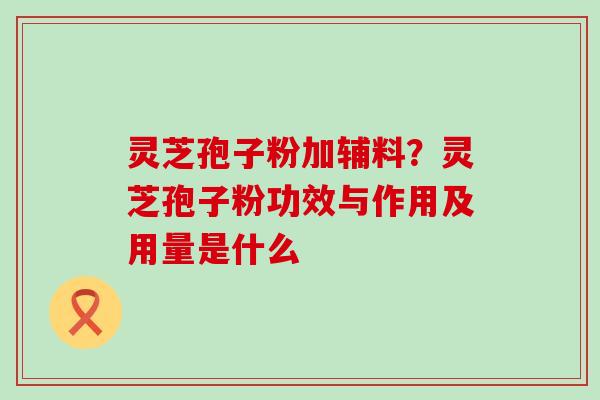 灵芝孢子粉加辅料？灵芝孢子粉功效与作用及用量是什么