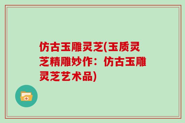 仿古玉雕灵芝(玉质灵芝精雕妙作：仿古玉雕灵芝艺术品)