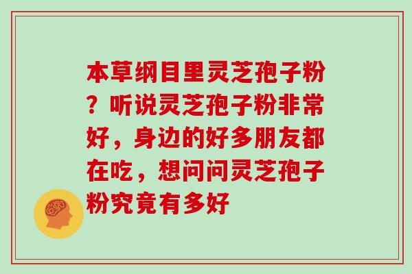 本草纲目里灵芝孢子粉？听说灵芝孢子粉非常好，身边的好多朋友都在吃，想问问灵芝孢子粉究竟有多好