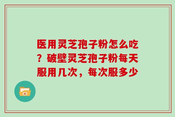 医用灵芝孢子粉怎么吃？破壁灵芝孢子粉每天服用几次，每次服多少