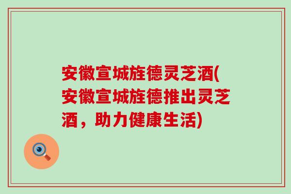 安徽宣城旌德灵芝酒(安徽宣城旌德推出灵芝酒，助力健康生活)