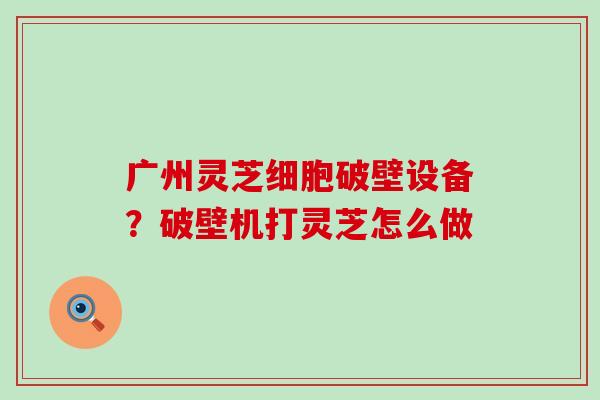 广州灵芝细胞破壁设备？破壁机打灵芝怎么做