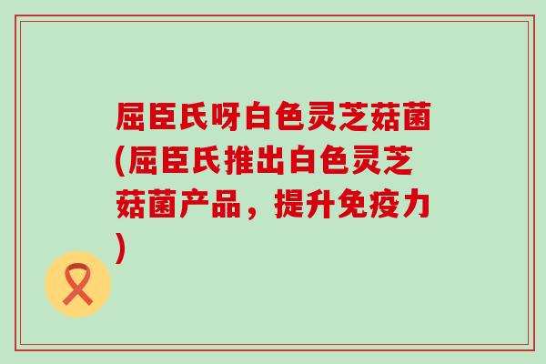 屈臣氏呀白色灵芝菇菌(屈臣氏推出白色灵芝菇菌产品，提升免疫力)