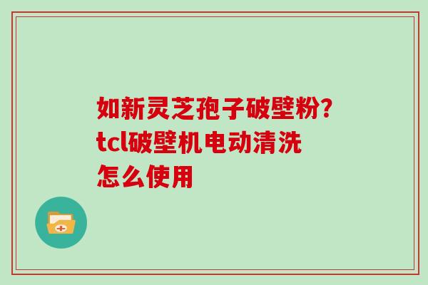 如新灵芝孢子破壁粉？tcl破壁机电动清洗怎么使用