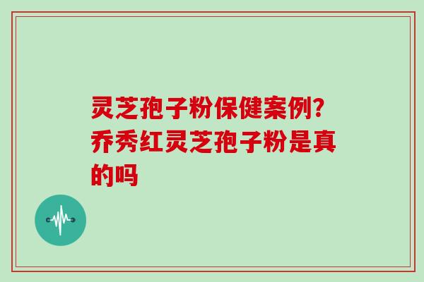 灵芝孢子粉保健案例？乔秀红灵芝孢子粉是真的吗