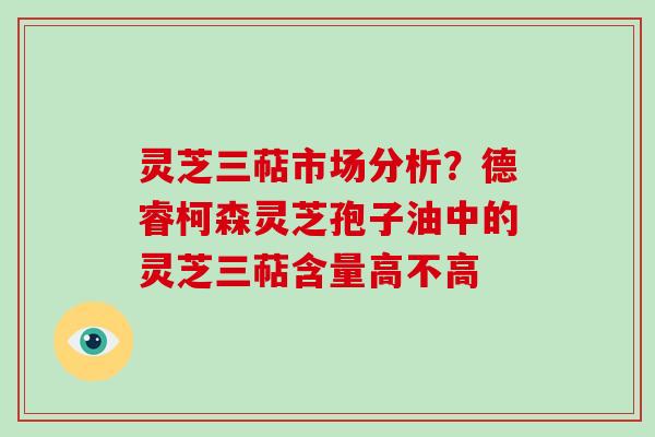 灵芝三萜市场分析？德睿柯森灵芝孢子油中的灵芝三萜含量高不高