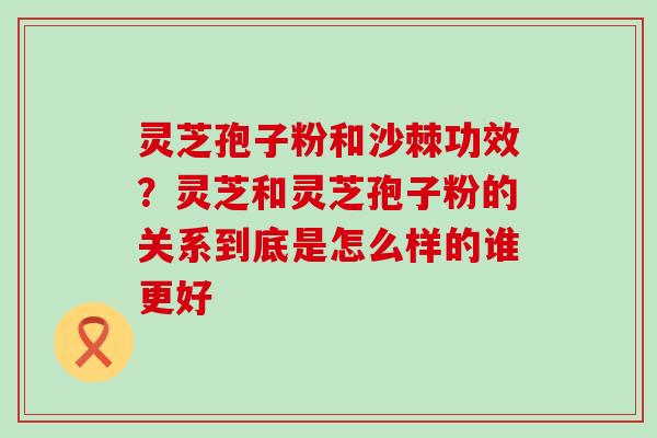 灵芝孢子粉和沙棘功效？灵芝和灵芝孢子粉的关系到底是怎么样的谁更好